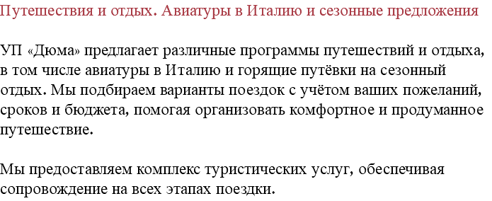 Путешествия и отдых. Авиатуры в Италию и сезонные предложения УП «Дюма» предлагает различные программы путешествий и отдыха, в том числе авиатуры в Италию и горящие путёвки на сезонный отдых. Мы подбираем варианты поездок с учётом ваших пожеланий, сроков и бюджета, помогая организовать комфортное и продуманное путешествие. Мы предоставляем комплекс туристических услуг, обеспечивая сопровождение на всех этапах поездки.